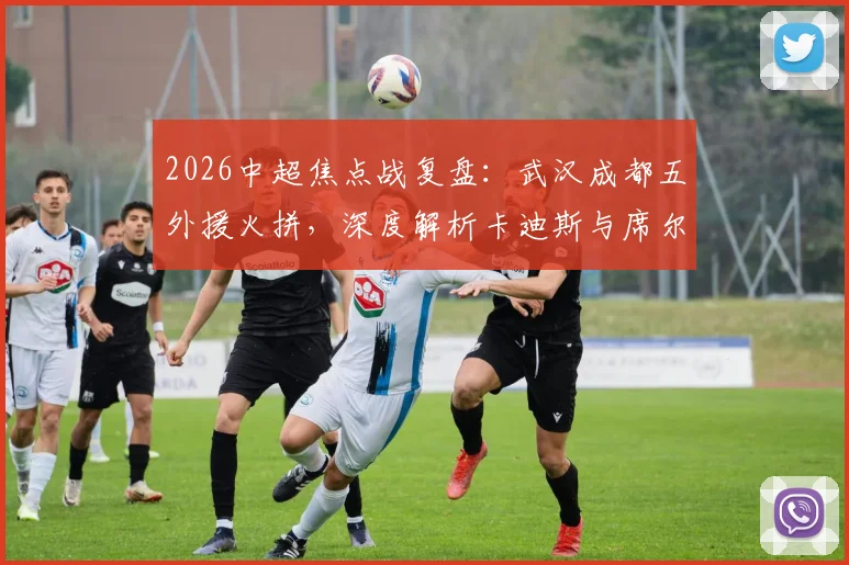2026中超焦点战复盘：武汉成都五外援火拼，深度解析卡迪斯与席尔瓦对决胜负手