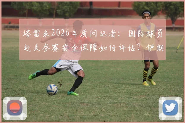 塔雷米2026年质问记者：国际球员赴美参赛安全保障如何评估？伊朗国脚真实经历引热议