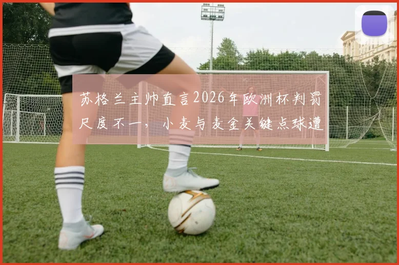 苏格兰主帅直言2026年欧洲杯判罚尺度不一，小麦与麦金关键点球遭漏判全解析