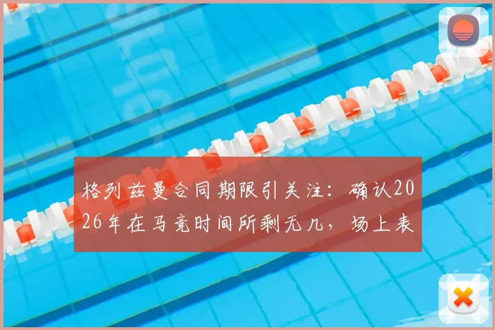格列兹曼合同期限引关注：确认2026年在马竞时间所剩无几，场上表现将倾尽所有