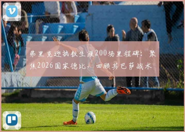 弗里克迎执教生涯200场里程碑:聚焦2026国家德比,回顾其巴萨战术得失与未来挑战