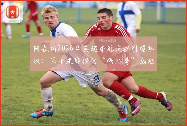 阿森纳2026年英超夺冠庆祝引爆热议：因卡皮耶模仿“喝水哥”成经典反讽，盘点足坛那些著名的庆祝梗文化