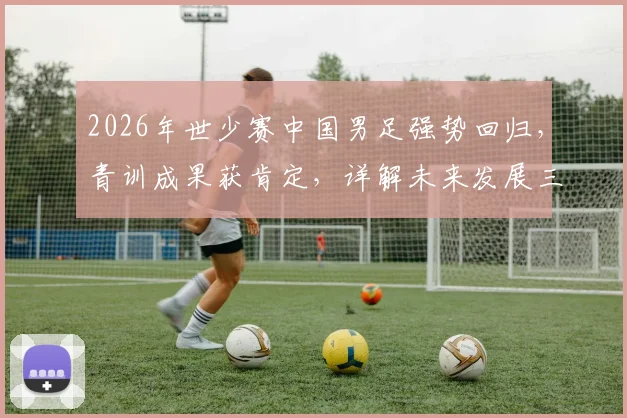2026年世少赛中国男足强势回归,青训成果获肯定,详解未来发展三大关键点