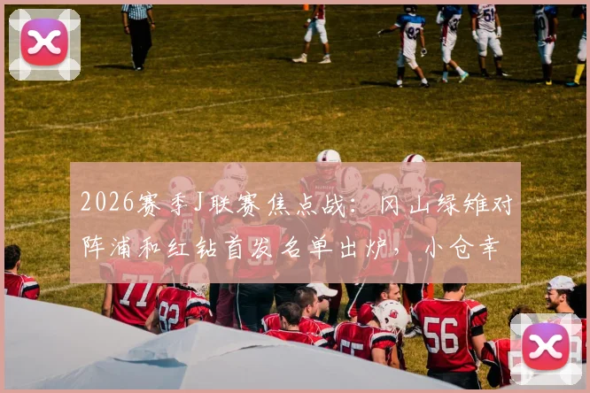 2026赛季J联赛焦点战：冈山绿雉对阵浦和红钻首发名单出炉，小仓幸成先发把关，关根贵大、中岛翔哉领衔出战