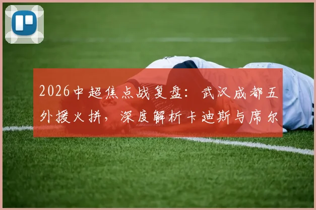 2026中超焦点战复盘：武汉成都五外援火拼，深度解析卡迪斯与席尔瓦对决胜负手
