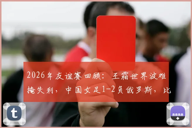 2026年友谊赛回顾：王霜世界波难掩失利，中国女足1-2负俄罗斯，比赛详细分析与阵容解读