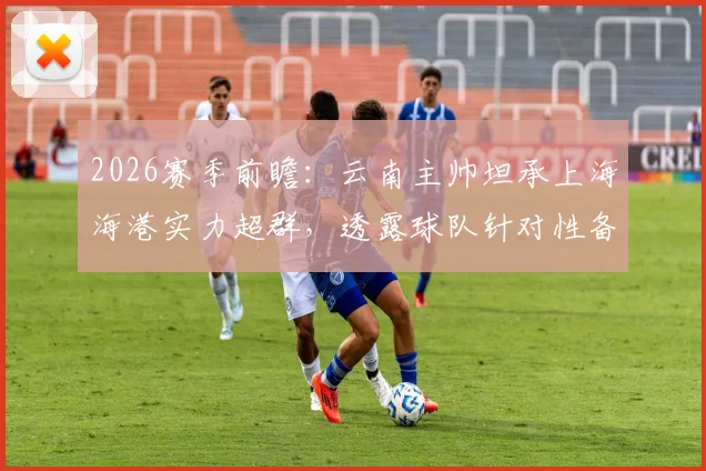 2026赛季前瞻：云南主帅坦承上海海港实力超群，透露球队针对性备战计划与场上回应策略