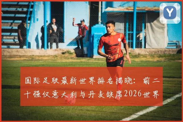 国际足联最新世界排名揭晓:前二十强仅意大利与丹麦缺席2026世界杯,具体榜单及出局原因详解