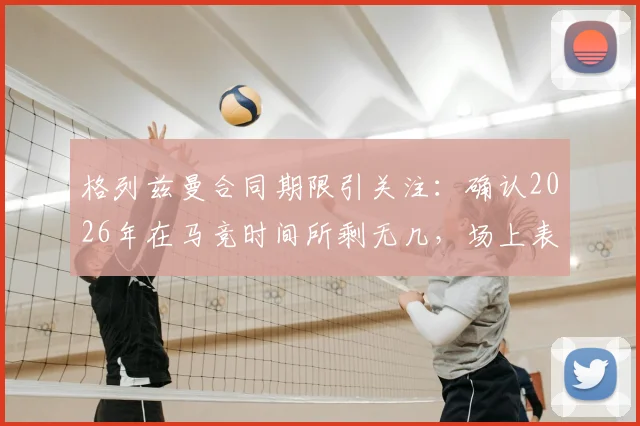 格列兹曼合同期限引关注:确认2026年在马竞时间所剩无几,场上表现将倾尽所有