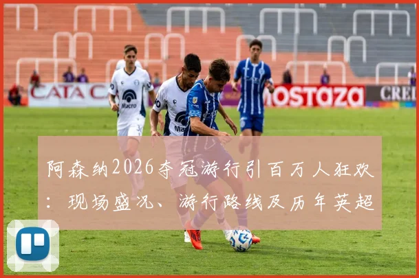 阿森纳2026夺冠游行引百万人狂欢：现场盛况、游行路线及历年英超游行规模对比