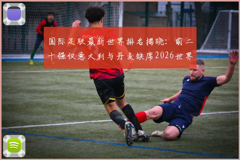 国际足联最新世界排名揭晓：前二十强仅意大利与丹麦缺席2026世界杯，具体榜单及出局原因详解