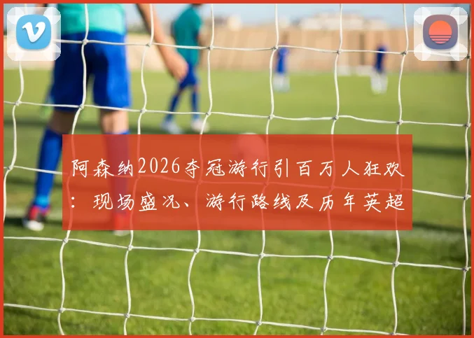阿森纳2026夺冠游行引百万人狂欢:现场盛况、游行路线及历年英超游行规模对比
