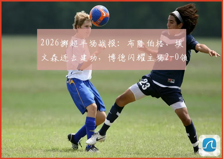 2026挪超半场战报：布隆伯格、埃文森连击建功，博德闪耀主场2-0领先布兰，附进球回放与赛后分析