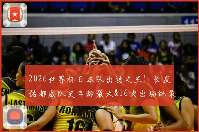 2026世界杯日本队出场之王!长友佑都成队史年龄最大&16次出场纪录保持者,完整数据解析