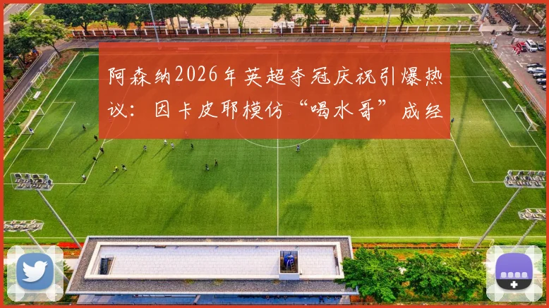 阿森纳2026年英超夺冠庆祝引爆热议:因卡皮耶模仿“喝水哥”成经典反讽,盘点足坛那些著名的庆祝梗文化