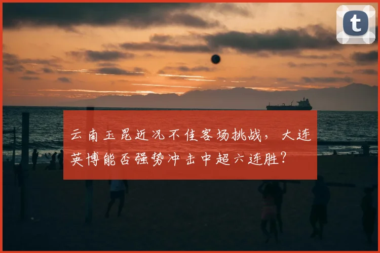 云南玉昆近况不佳客场挑战,大连英博能否强势冲击中超六连胜?