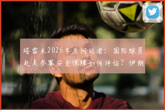 塔雷米2026年质问记者：国际球员赴美参赛安全保障如何评估？伊朗国脚真实经历引热议