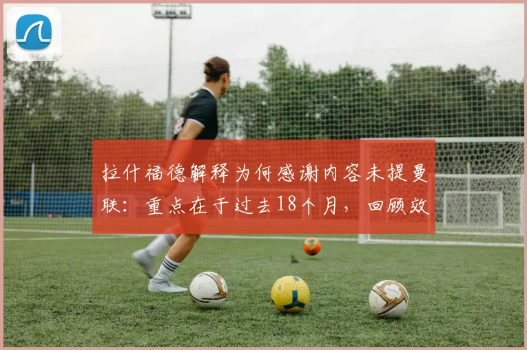拉什福德解释为何感谢内容未提曼联：重点在于过去18个月，回顾效力球队心路历程与未来展望