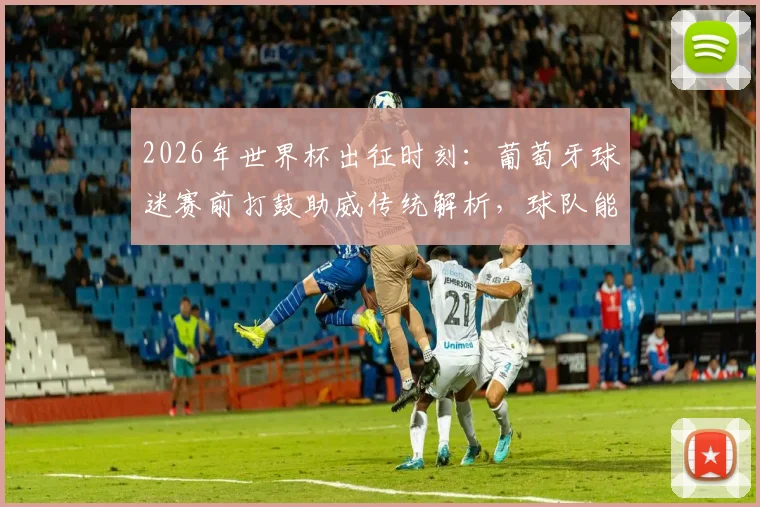 2026年世界杯出征时刻：葡萄牙球迷赛前打鼓助威传统解析，球队能否凯旋而归？