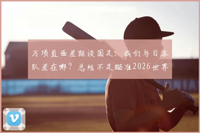 万项直面差距谈国足：我们与日本队差在哪？总结不足瞄准2026世界杯