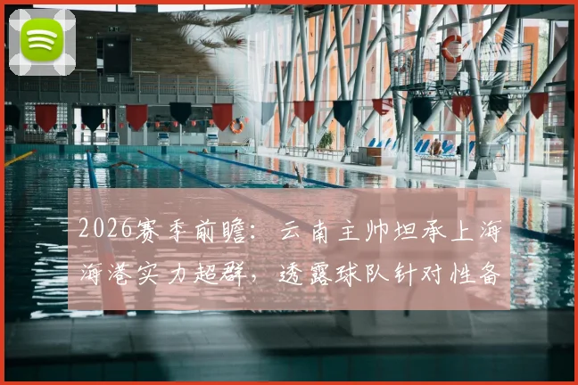 2026赛季前瞻:云南主帅坦承上海海港实力超群,透露球队针对性备战计划与场上回应策略