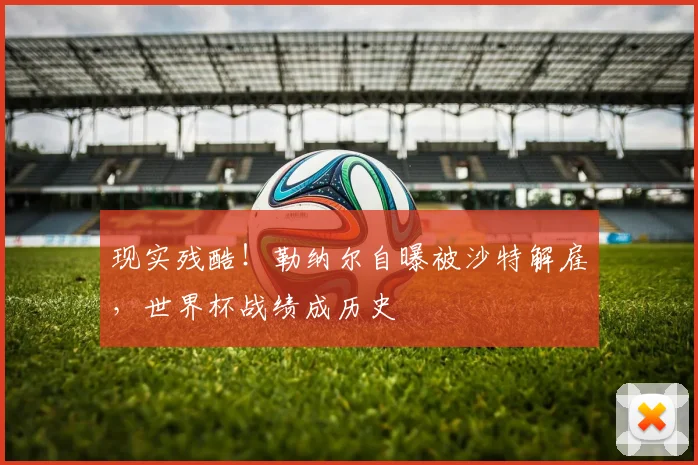 现实残酷！勒纳尔自曝被沙特解雇，世界杯战绩成历史