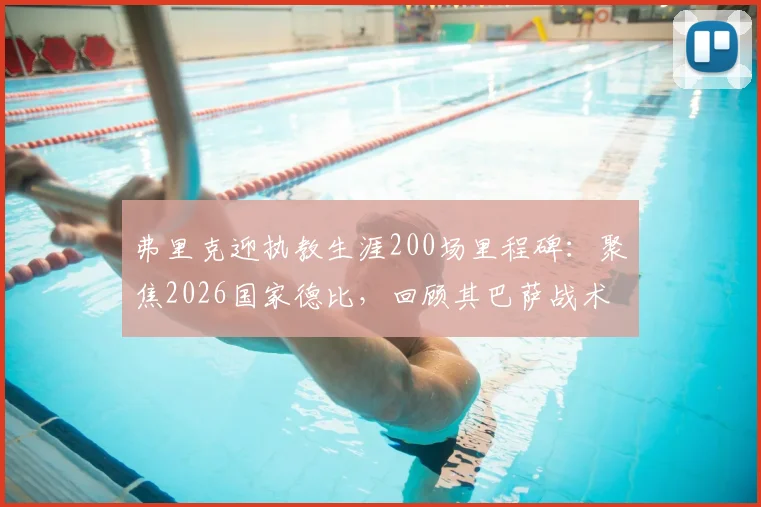 弗里克迎执教生涯200场里程碑：聚焦2026国家德比，回顾其巴萨战术得失与未来挑战