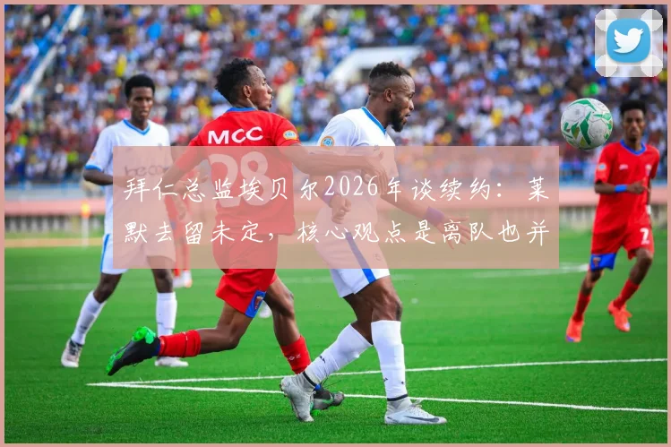 拜仁总监埃贝尔2026年谈续约：莱默去留未定，核心观点是离队也并非灾难，引援早有准备