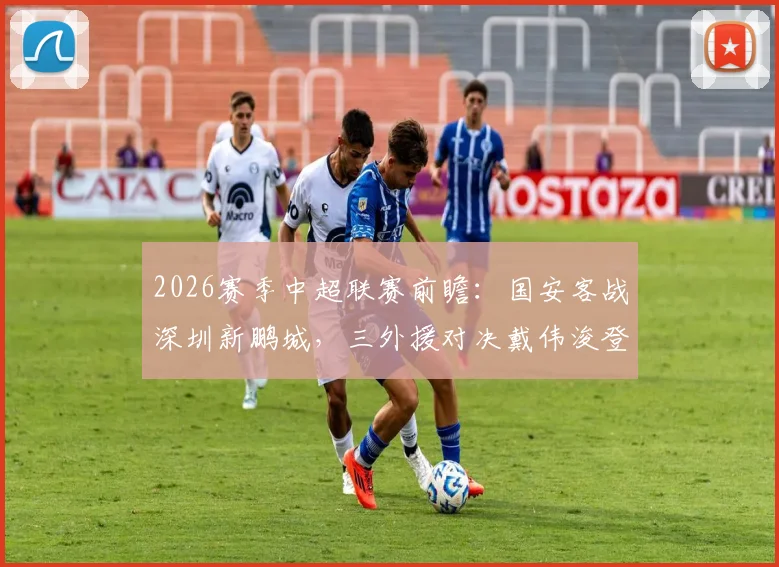 2026赛季中超联赛前瞻：国安客战深圳新鹏城，三外援对决戴伟浚登场，恩科洛洛缺阵影响几何