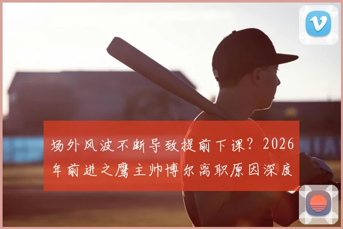场外风波不断导致提前下课?2026年前进之鹰主帅博尔离职原因深度解读与球队未来分析