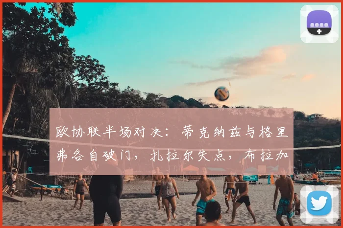 欧协联半场对决：蒂克纳兹与格里弗各自破门，扎拉尔失点，布拉加与弗赖堡1-1战平半场解析