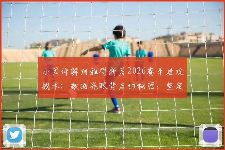 小因详解利雅得新月2026赛季进攻战术：数据亮眼背后的秘密，坚定承诺剑指沙王冠