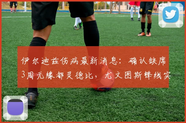 伊尔迪兹伤病最新消息:确认缺席3周无缘都灵德比,尤文图斯锋线实力受影响几何?