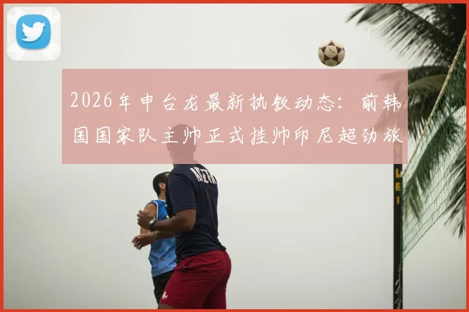 2026年申台龙最新执教动态:前韩国国家队主帅正式挂帅印尼超劲旅佩西加雅加达