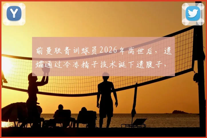前曼联青训球员2026年离世后，遗孀通过冷冻精子技术诞下遗腹子，背后故事与医学伦理引热议