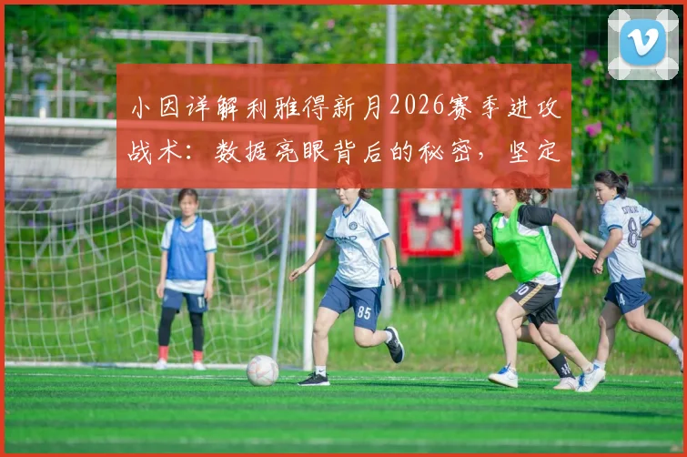 小因详解利雅得新月2026赛季进攻战术:数据亮眼背后的秘密,坚定承诺剑指沙王冠