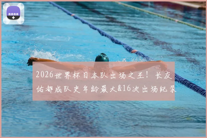 2026世界杯日本队出场之王！长友佑都成队史年龄最大&16次出场纪录保持者，完整数据解析